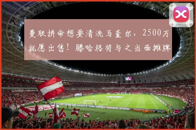 曼联拼命想要清洗马奎尔，2500万就愿出售！滕哈格将与之当面摊牌