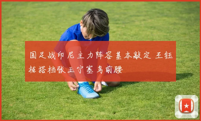 国足战印尼主力阵容基本敲定 王钰栋搭档张玉宁塞鸟前腰