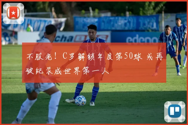 不服老！C罗解锁年度第50球 或再破纪录成世界第一人