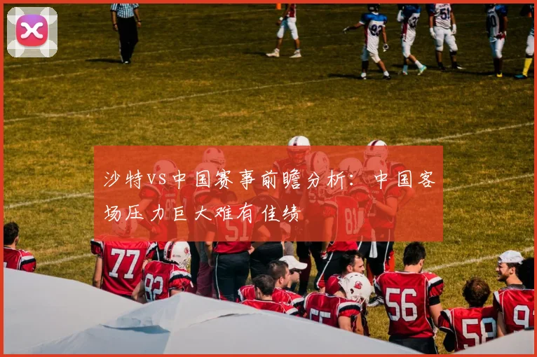 沙特vs中国赛事前瞻分析：中国客场压力巨大难有佳绩