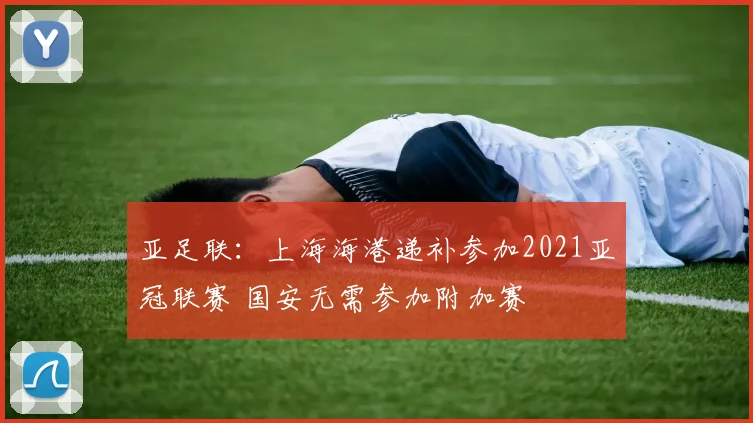 亚足联：上海海港递补参加2021亚冠联赛 国安无需参加附加赛