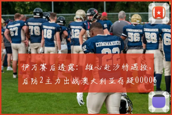 伊万赛后透露：雄心赴沙特遇挫，后防2主力出战澳大利亚存疑0000644