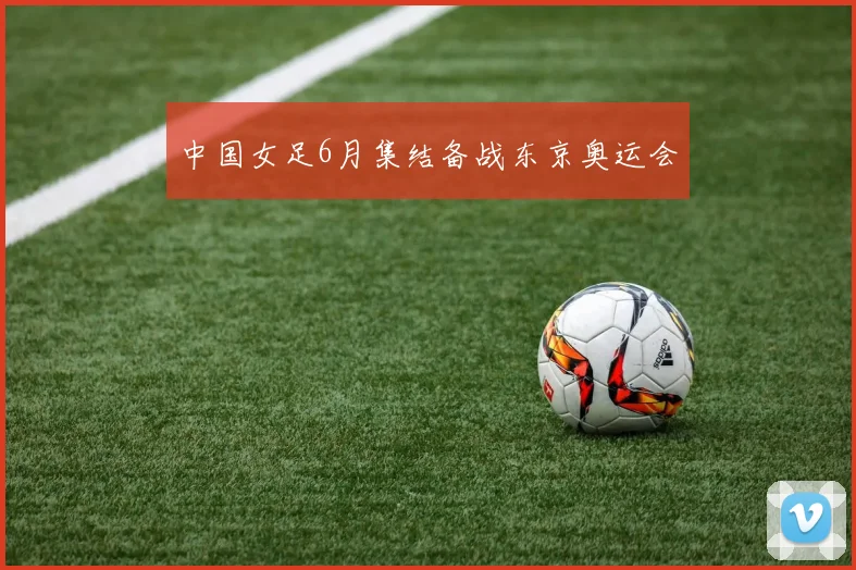 中国女足6月集结备战东京奥运会