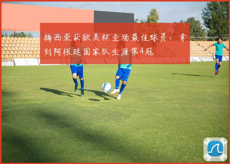 梅西荣获欧美杯全场最佳球员，拿到阿根廷国家队生涯第4冠