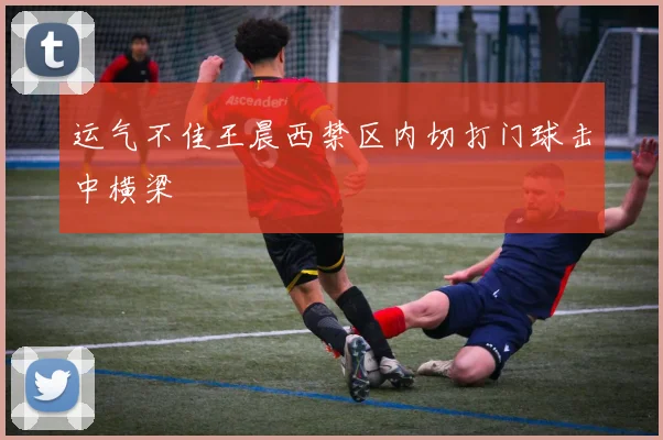 运气不佳王晨西禁区内切打门球击中横梁