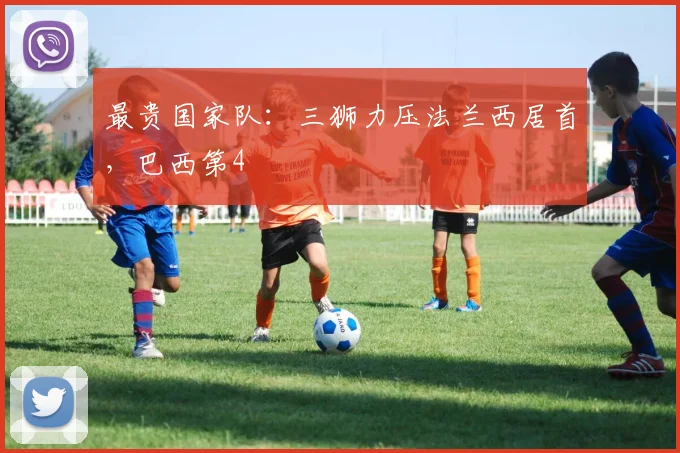 最贵国家队：三狮力压法兰西居首，巴西第4