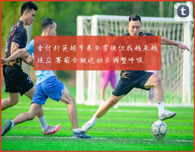 舍什科英超节奏非常快但我越来越适应 赛前会做运动去调整呼吸