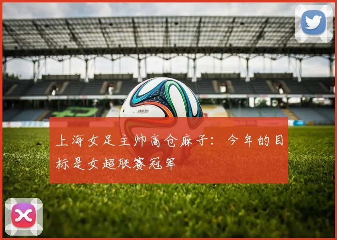 上海女足主帅高仓麻子：今年的目标是女超联赛冠军