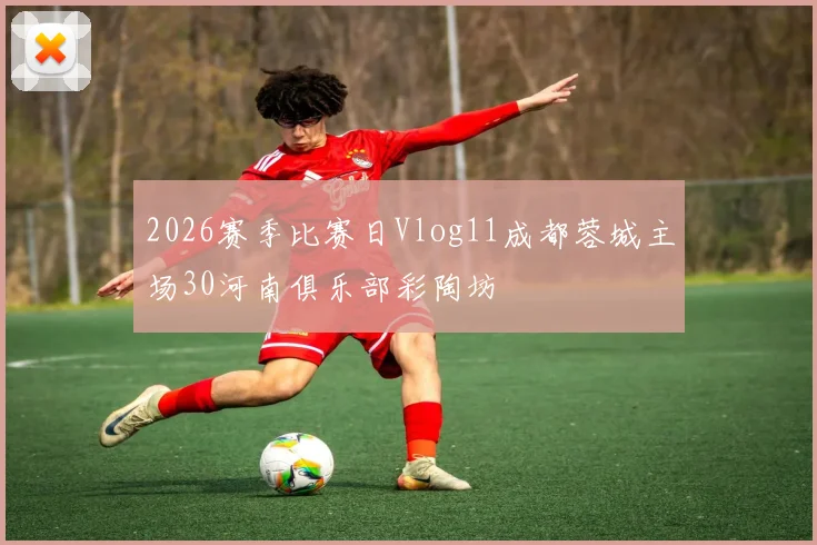 2026赛季比赛日Vlog11成都蓉城主场30河南俱乐部彩陶坊