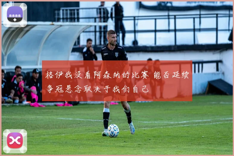 格伊我没看阿森纳的比赛 能否延续争冠悬念取决于我们自己