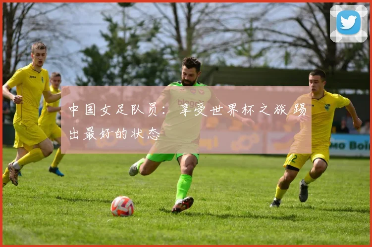 中国女足队员：享受世界杯之旅 踢出最好的状态
