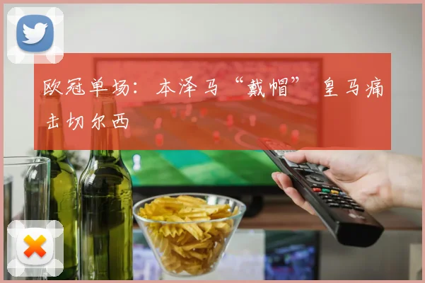 欧冠单场：本泽马“戴帽” 皇马痛击切尔西