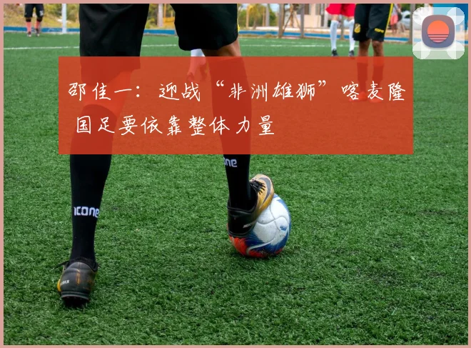 邵佳一：迎战“非洲雄狮”喀麦隆 国足要依靠整体力量