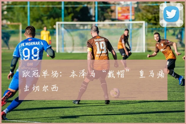 欧冠单场：本泽马“戴帽” 皇马痛击切尔西