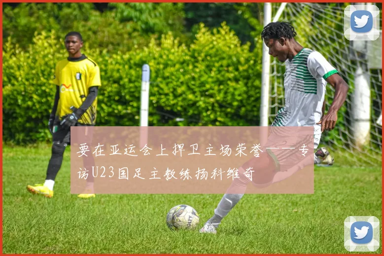 要在亚运会上捍卫主场荣誉——专访U23国足主教练扬科维奇