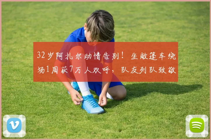 32岁阿扎尔动情告别！坐敞篷车绕场1周获7万人欢呼，队友列队致敬